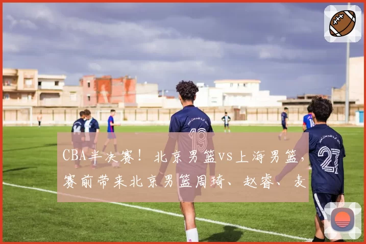 CBA半决赛！北京男篮vs上海男篮，赛前带来北京男篮周琦、赵睿、麦基以及上海男篮张镇麟、李弘权最新消息
