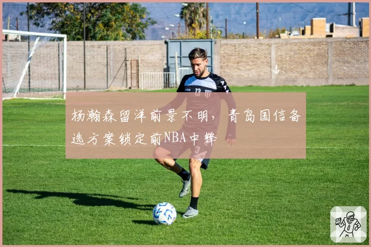 杨瀚森留洋前景不明，青岛国信备选方案锁定前NBA中锋