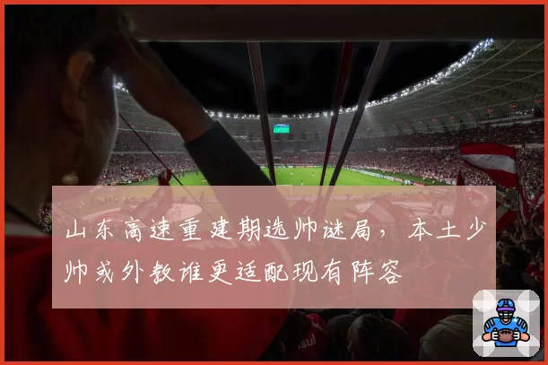 山东高速重建期选帅谜局，本土少帅或外教谁更适配现有阵容