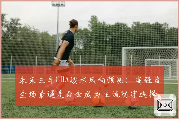 未来三年CBA战术风向预测：高强度全场紧逼是否会成为主流防守选择