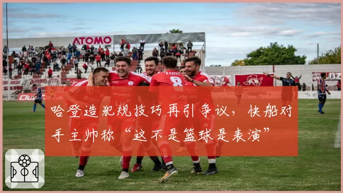 哈登造犯规技巧再引争议,快船对手主帅称“这不是篮球是表演”
