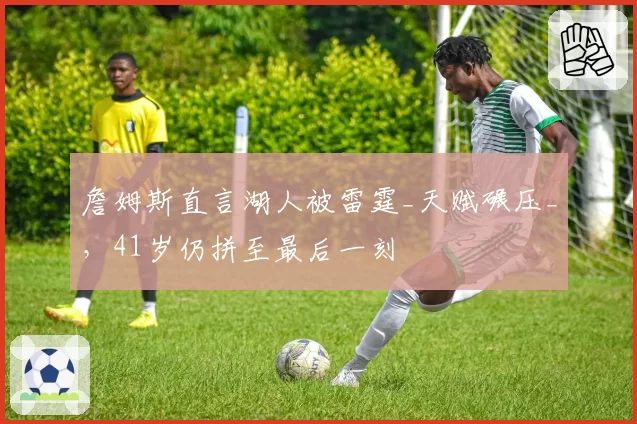 詹姆斯直言湖人被雷霆_天赋碾压_，41岁仍拼至最后一刻