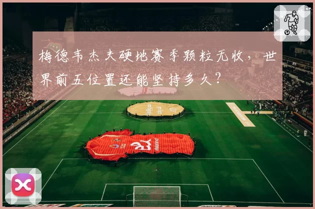 梅德韦杰夫硬地赛季颗粒无收，世界前五位置还能坚持多久？