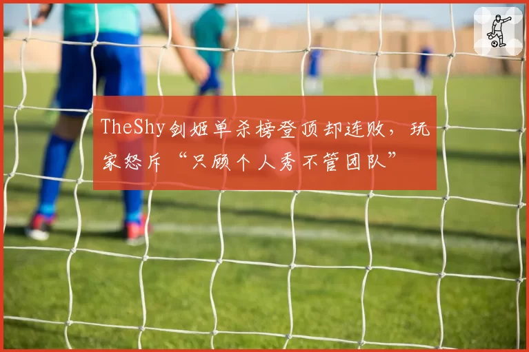 TheShy剑姬单杀榜登顶却连败,玩家怒斥“只顾个人秀不管团队”