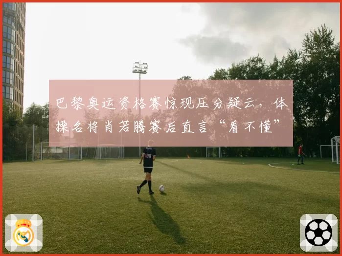 巴黎奥运资格赛惊现压分疑云,体操名将肖若腾赛后直言“看不懂”