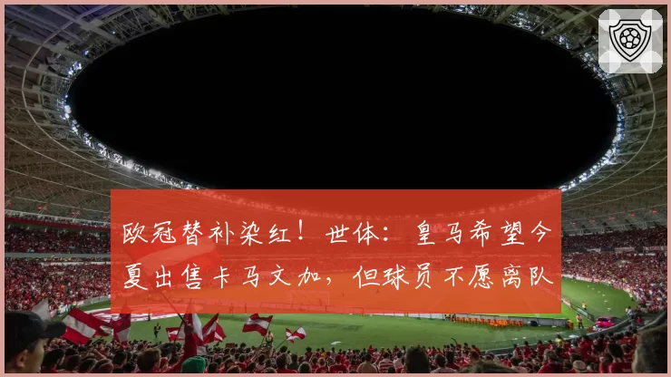 欧冠替补染红！世体：皇马希望今夏出售卡马文加，但球员不愿离队