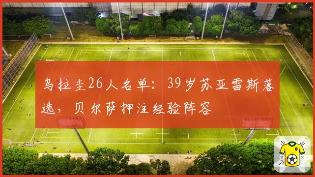 乌拉圭26人名单:39岁苏亚雷斯落选,贝尔萨押注经验阵容