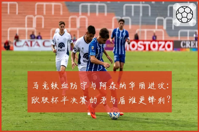 马竞铁血防守与阿森纳华丽进攻：欧联杯半决赛的矛与盾谁更锋利？