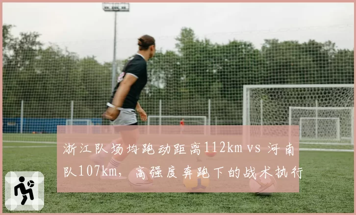 浙江队场均跑动距离112km vs 河南队107km,高强度奔跑下的战术执行力差异