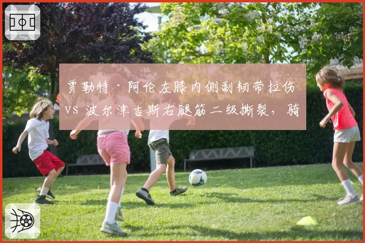 贾勒特·阿伦左膝内侧副韧带拉伤 vs 波尔津吉斯右腿筋二级撕裂，骑士绿军内线长人恢复速率对比