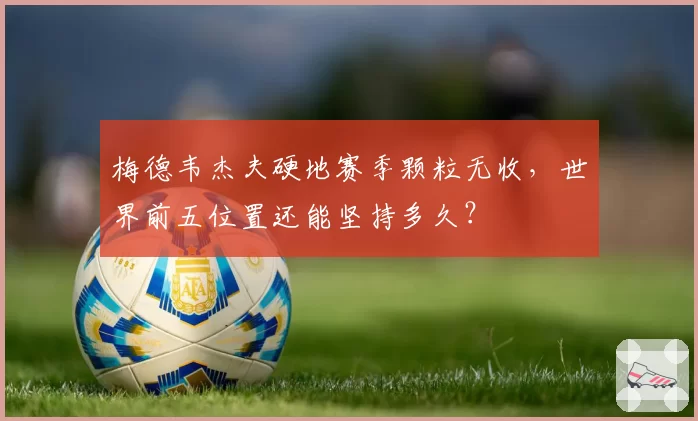 梅德韦杰夫硬地赛季颗粒无收，世界前五位置还能坚持多久？
