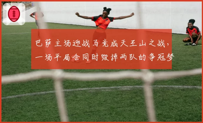 巴萨主场迎战马竞成天王山之战，一场平局会同时毁掉两队的争冠梦吗？