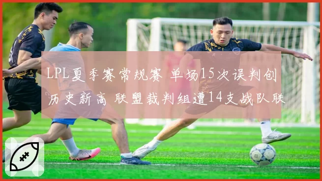 LPL夏季赛常规赛 单场15次误判创历史新高 联盟裁判组遭14支战队联名投诉