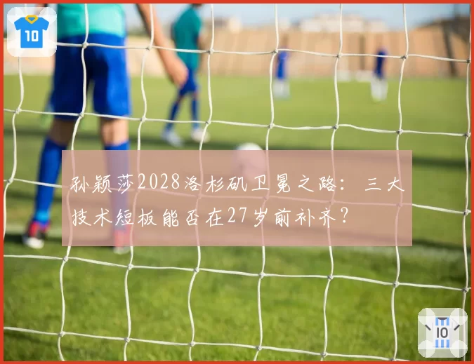 孙颖莎2028洛杉矶卫冕之路:三大技术短板能否在27岁前补齐?