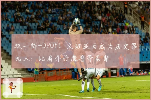 双一阵+DPOY!文班亚马成为历史第九人,比肩乔丹魔兽等前辈