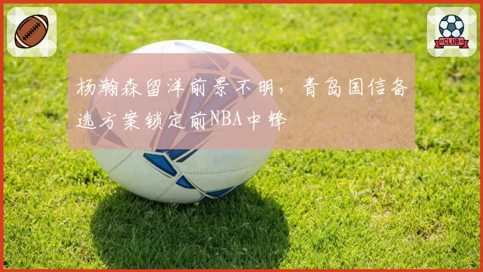 杨瀚森留洋前景不明,青岛国信备选方案锁定前NBA中锋