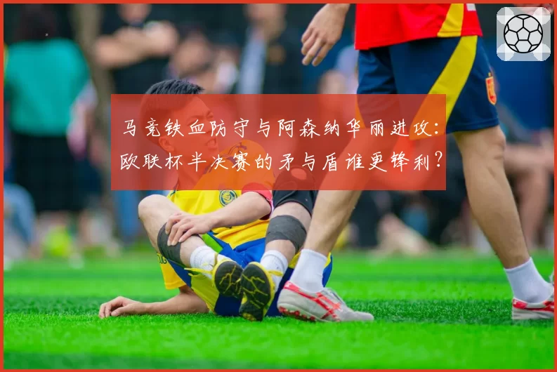 马竞铁血防守与阿森纳华丽进攻：欧联杯半决赛的矛与盾谁更锋利？