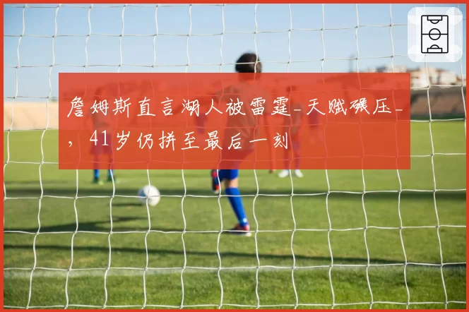 詹姆斯直言湖人被雷霆_天赋碾压_，41岁仍拼至最后一刻
