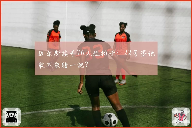 迈尔斯接手76人烂摊子：22号签他敢不敢赌一把？