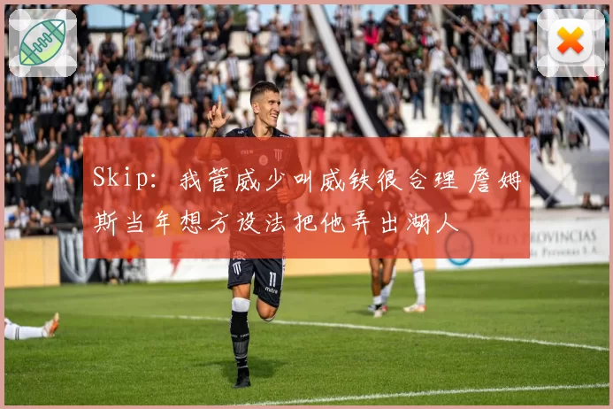 Skip：我管威少叫威铁很合理 詹姆斯当年想方设法把他弄出湖人