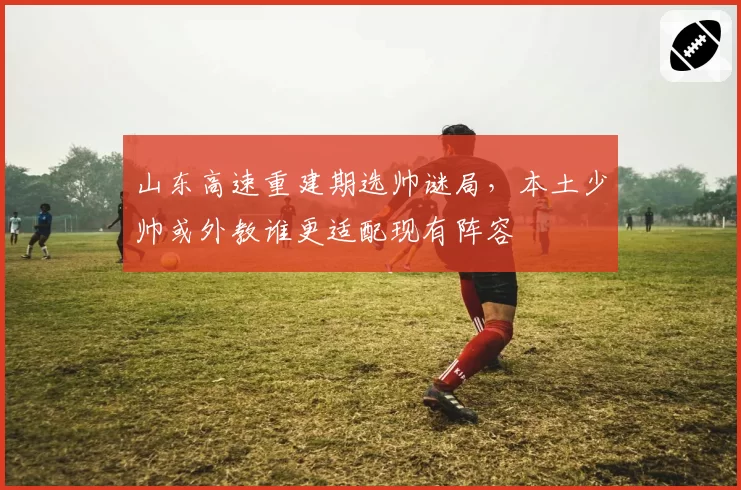 山东高速重建期选帅谜局，本土少帅或外教谁更适配现有阵容
