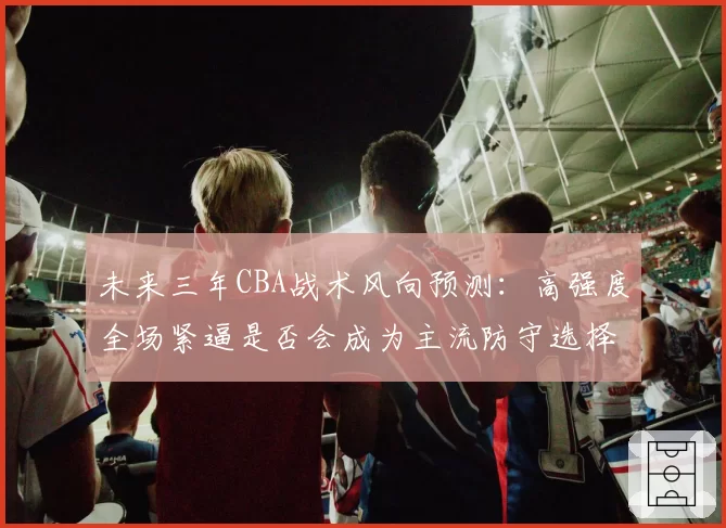 未来三年CBA战术风向预测：高强度全场紧逼是否会成为主流防守选择