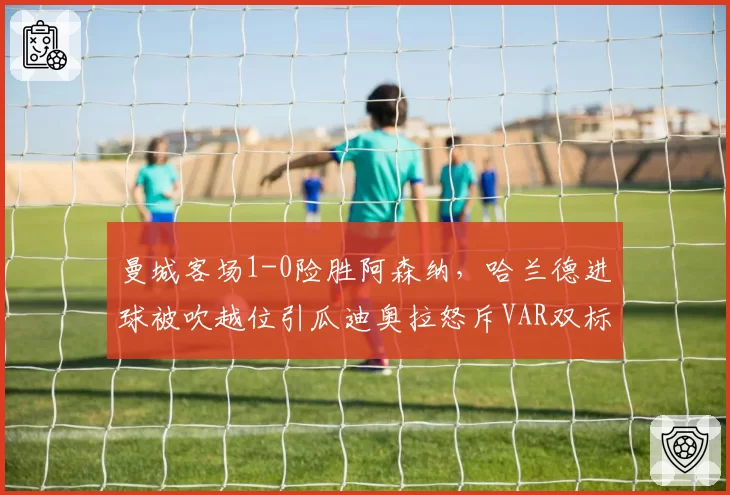 曼城客场1-0险胜阿森纳，哈兰德进球被吹越位引瓜迪奥拉怒斥VAR双标