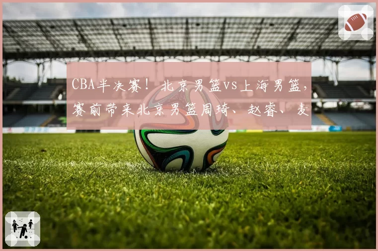 CBA半决赛！北京男篮vs上海男篮，赛前带来北京男篮周琦、赵睿、麦基以及上海男篮张镇麟、李弘权最新消息
