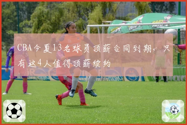 CBA今夏13名球员顶薪合同到期,只有这4人值得顶薪续约