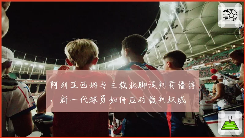 阿利亚西姆与主裁就脚误判罚僵持，新一代球员如何应对裁判权威