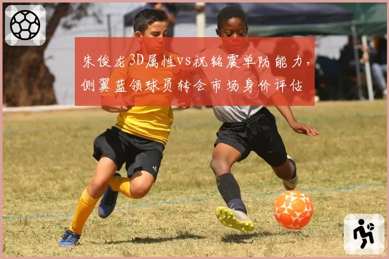 朱俊龙3D属性vs祝铭震单防能力,侧翼蓝领球员转会市场身价评估
