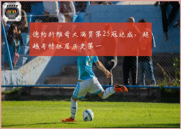 德约科维奇大满贯第25冠达成,超越考特独居历史第一