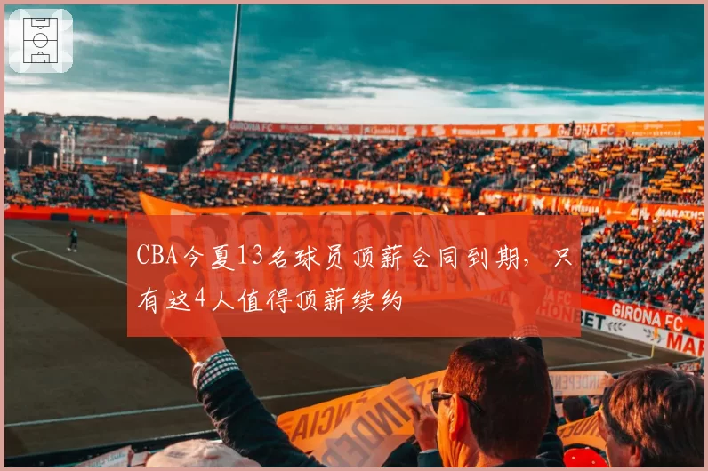 CBA今夏13名球员顶薪合同到期，只有这4人值得顶薪续约
