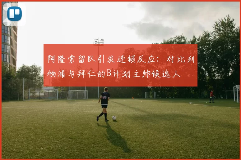 阿隆索留队引发连锁反应：对比利物浦与拜仁的B计划主帅候选人