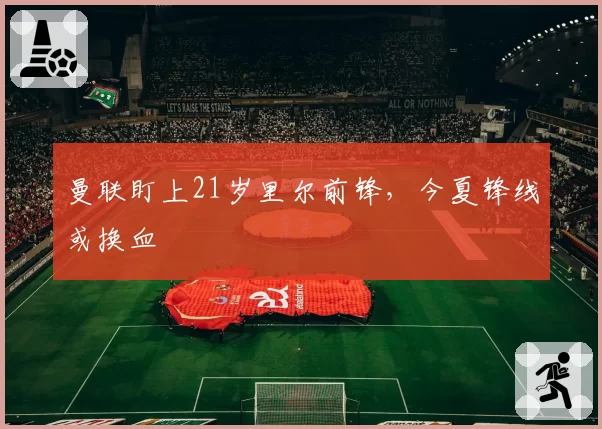 曼联盯上21岁里尔前锋,今夏锋线或换血