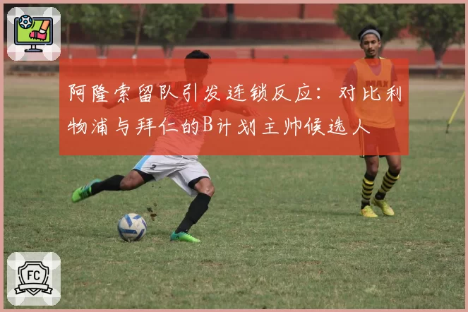 阿隆索留队引发连锁反应：对比利物浦与拜仁的B计划主帅候选人